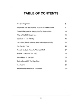 TABLE OF CONTENTS


The Shocking Truth!                                    5

Why Would You Be Choosing An MLM In The First Place    6

Types Of People Who Are Looking For Opportunities      10

What Is The MLM Jungle Like                            12

Exposure To The Industry                               13

The Team (Upline, Sidelines, even the Company Staff)   25

The Trend of Time                                      26

There Is No Such Thing As A Perfect MLM                27

An MLM That Would Suit YOU                             28

Being Aware Of The Risks                               30

Getting Started Off The Right Foot                     32

In A Nutshell                                          33

Recommended Resources + Bonuses                        35




                                - 3 -
 