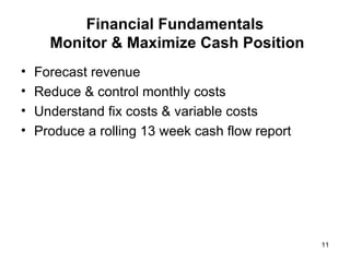 Financial Fundamentals  Monitor & Maximize Cash Position Forecast revenue Reduce & control monthly costs Understand fix costs & variable costs Produce a rolling 13 week cash flow report 