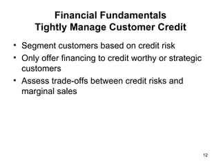Financial Fundamentals Tightly Manage Customer Credit Segment customers based on credit risk Only offer financing to credit worthy or strategic customers Assess trade-offs between credit risks and marginal sales 