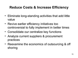 Reduce Costs & Increase Efficiency Eliminate long-standing activities that add little value Revive earlier efficiency initiatives too controversial to fully implement in better times Consolidate our centralize key functions Analyze current suppliers & procurement practices Reexamine the economics of outsourcing & off shoring 