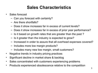 Sales Characteristics Sales forecast  Can you forecast with certainty? Are there shortfalls? Does it show increases far in excess of current levels? Does it show increases far in excess of prior year performance? Is it based on growth rates that are greater than the past ? Is it greater than the industry is expected to grow? Increased in order to assure that all overhead expenses covered? Includes more low margin products? Includes many new low margin, small customers?  Negative trends in industry pricing practices Significant decline in market share & backlog Sales concentrated with customers experiencing problems Products experienced obsolescence relative to the competition 