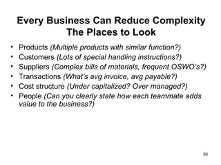 Every Business Can Reduce Complexity The Places to Look Products  (Multiple products with similar function?)  Customers  (Lots of special handling instructions?) Suppliers  (Complex bills of materials, frequent OSWO’s?)  Transactions  (What’s avg invoice, avg payable?) Cost structure  (Under capitalized? Over managed?) People  (Can you clearly state how each teammate adds value to the business?) 