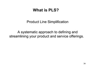 What is PLS? Product Line Simplification A systematic approach to defining and streamlining your product and service offerings.  