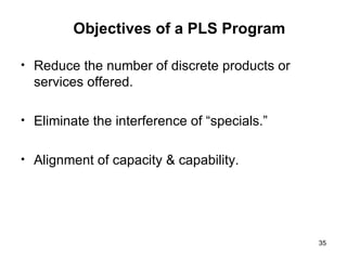 Objectives of a PLS Program Reduce the number of discrete products or services offered. Eliminate the interference of “specials.” Alignment of capacity & capability. 