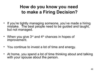 How do you know you need  to make a Firing Decision? If you’re tightly managing someone, you’ve made a hiring mistake.  The best people need to be guided and taught, but not managed. When you give 3 rd  and 4 th  chances in hopes of improvement. You continue to invest a lot of time and energy. At home, you spend a lot of time thinking about and talking with your spouse about the person. 