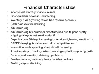 Financial Characteristics Inconsistent monthly financial results Financial bank covenants worsening Inventory & A/R growing faster than reserve accounts Cash &/or revolver declining A/R increasing A/R increasing b/c customer dissatisfaction due to poor quality, shipping delays or returned product?  Payables over 90 days increasing or vendors tightening credit terms CAPEX delaying threaten survival or competitiveness Non-critical cash spending when should be saving  If business improves do you have working capital to support growth Experienced inventory shrinkage problems Trouble reducing inventory levels on sales declines Working capital declining  