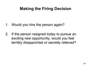 Making the Firing Decision Would you hire the person again? If the person resigned today to pursue an exciting new opportunity, would you feel terribly disappointed or secretly relieved? 