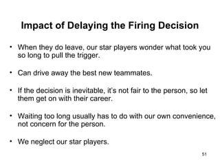 Impact of Delaying the Firing Decision When they do leave, our star players wonder what took you so long to pull the trigger. Can drive away the best new teammates. If the decision is inevitable, it’s not fair to the person, so let them get on with their career. Waiting too long usually has to do with our own convenience, not concern for the person. We neglect our star players. 
