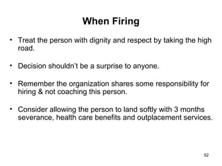 When Firing Treat the person with dignity and respect by taking the high road. Decision shouldn’t be a surprise to anyone. Remember the organization shares some responsibility for hiring & not coaching this person. Consider allowing the person to land softly with 3 months severance, health care benefits and outplacement services. 