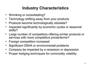 Industry Characteristics Shrinking or consolidating? Technology shifting away from your products Products become technologically obsolete?  Impacted significantly by economic cycles or seasonal shifts?  Large number of competitors offering similar products or services with more competitive prices/terms?  Foreign competition increased Significant OSHA or environmental problems  Company be impacted by a recession or depression Proper hedging techniques for commodity volatility 