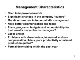 Management Characteristics Need to improve teamwork Significant changes in the company “culture”  Morale or turnover in top or middle management  Need better communication and focus Plans, programs, budgets and accountability for their results made clear to managers?  Labor unrest  Problems with absenteeism, increased workers compensation claims, poor productivity or missed production quotas?  Formal downsizing within the past year 
