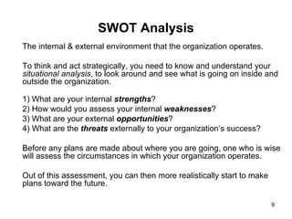 SWOT Analysis The internal & external environment that the organization operates. To think and act strategically, you need to know and understand your  situational analysis , to look around and see what is going on inside and outside the organization.  1) What are your internal  strengths ?  2) How would you assess your internal  weaknesses ?  3) What are your external  opportunities ?  4) What are the  threats  externally to your organization’s success? Before any plans are made about where you are going, one who is wise will assess the circumstances in which your organization operates.  Out of this assessment, you can then more realistically start to make plans toward the future. 
