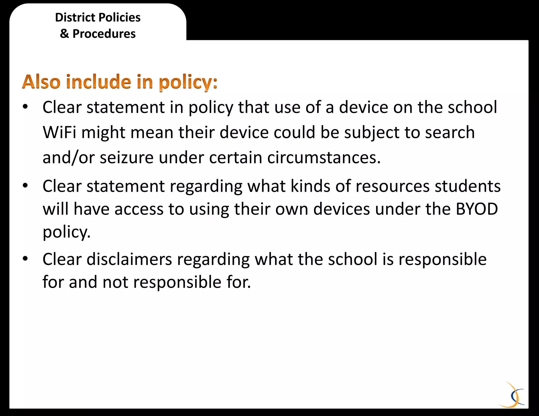 • Clear statement in policy that use of a device on the school
WiFi might mean their device could be subject to search
and/or seizure under certain circumstances.
• Clear statement regarding what kinds of resources students
will have access to using their own devices under the BYOD
policy.
• Clear disclaimers regarding what the school is responsible
for and not responsible for.
District Policies
& Procedures
 