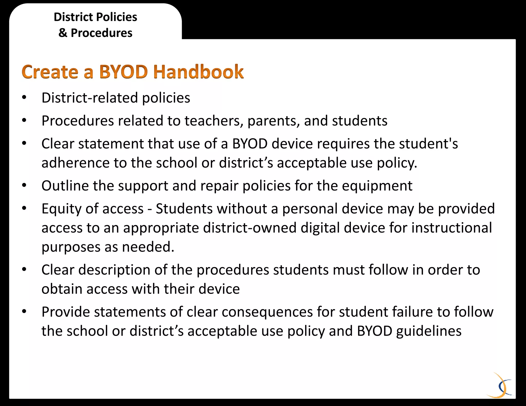 • District-related policies
• Procedures related to teachers, parents, and students
• Clear statement that use of a BYOD device requires the student's
adherence to the school or district’s acceptable use policy.
• Outline the support and repair policies for the equipment
• Equity of access - Students without a personal device may be provided
access to an appropriate district-owned digital device for instructional
purposes as needed.
• Clear description of the procedures students must follow in order to
obtain access with their device
• Provide statements of clear consequences for student failure to follow
the school or district’s acceptable use policy and BYOD guidelines
District Policies
& Procedures
 