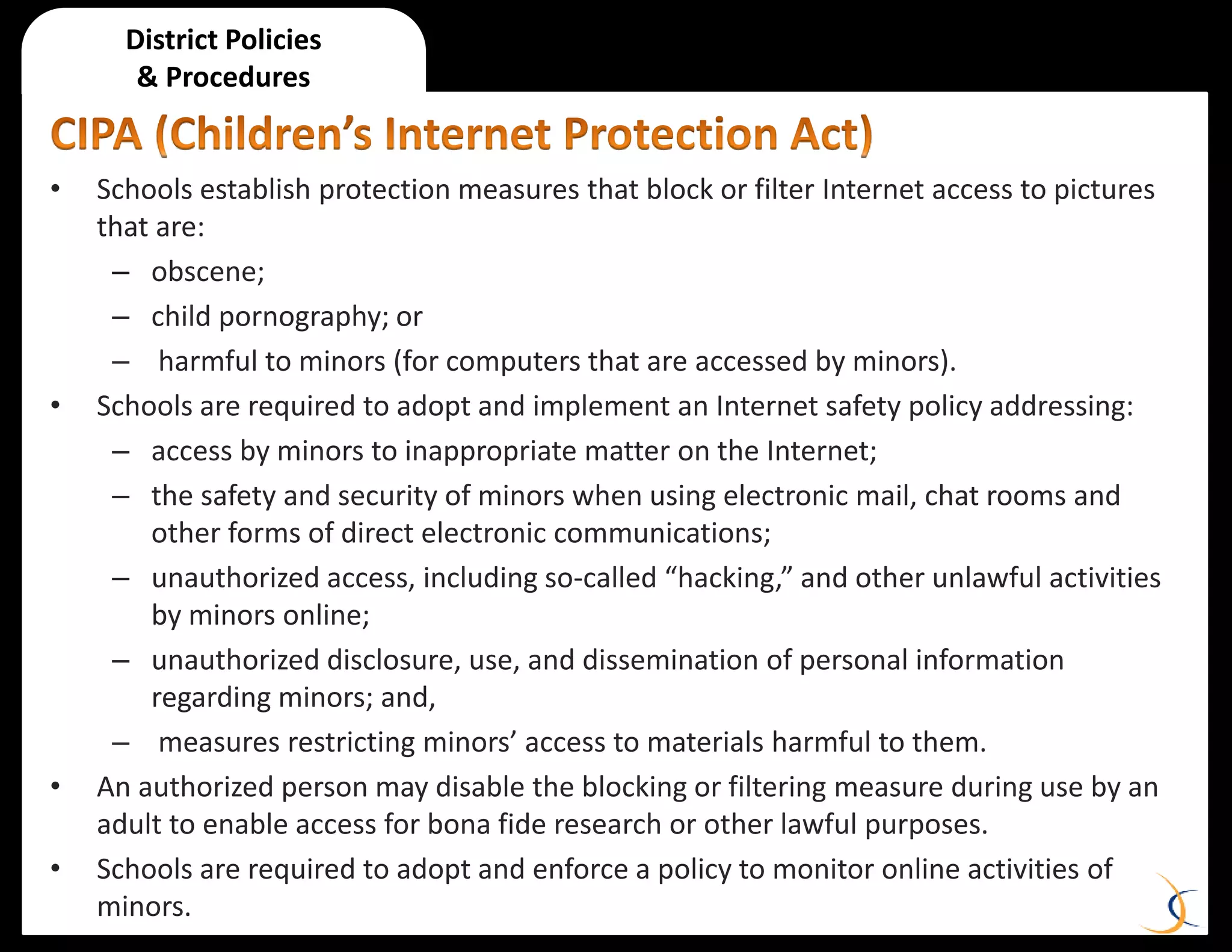 • Schools establish protection measures that block or filter Internet access to pictures
that are:
– obscene;
– child pornography; or
– harmful to minors (for computers that are accessed by minors).
• Schools are required to adopt and implement an Internet safety policy addressing:
– access by minors to inappropriate matter on the Internet;
– the safety and security of minors when using electronic mail, chat rooms and
other forms of direct electronic communications;
– unauthorized access, including so-called “hacking,” and other unlawful activities
by minors online;
– unauthorized disclosure, use, and dissemination of personal information
regarding minors; and,
– measures restricting minors’ access to materials harmful to them.
• An authorized person may disable the blocking or filtering measure during use by an
adult to enable access for bona fide research or other lawful purposes.
• Schools are required to adopt and enforce a policy to monitor online activities of
minors.
District Policies
& Procedures
 