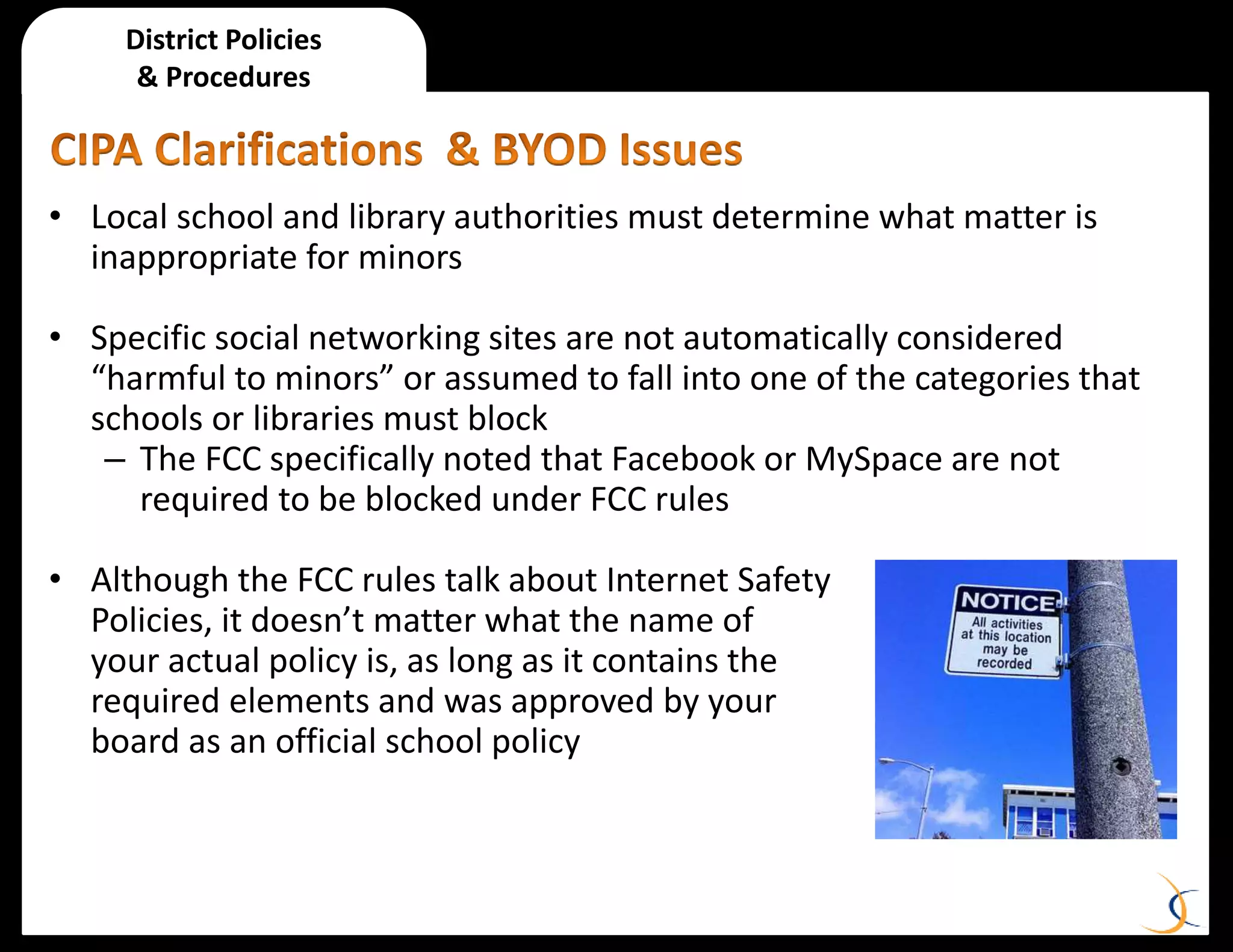 District Policies
& Procedures
• Local school and library authorities must determine what matter is
inappropriate for minors
• Specific social networking sites are not automatically considered
“harmful to minors” or assumed to fall into one of the categories that
schools or libraries must block
– The FCC specifically noted that Facebook or MySpace are not
required to be blocked under FCC rules
• Although the FCC rules talk about Internet Safety
Policies, it doesn’t matter what the name of
your actual policy is, as long as it contains the
required elements and was approved by your
board as an official school policy
 