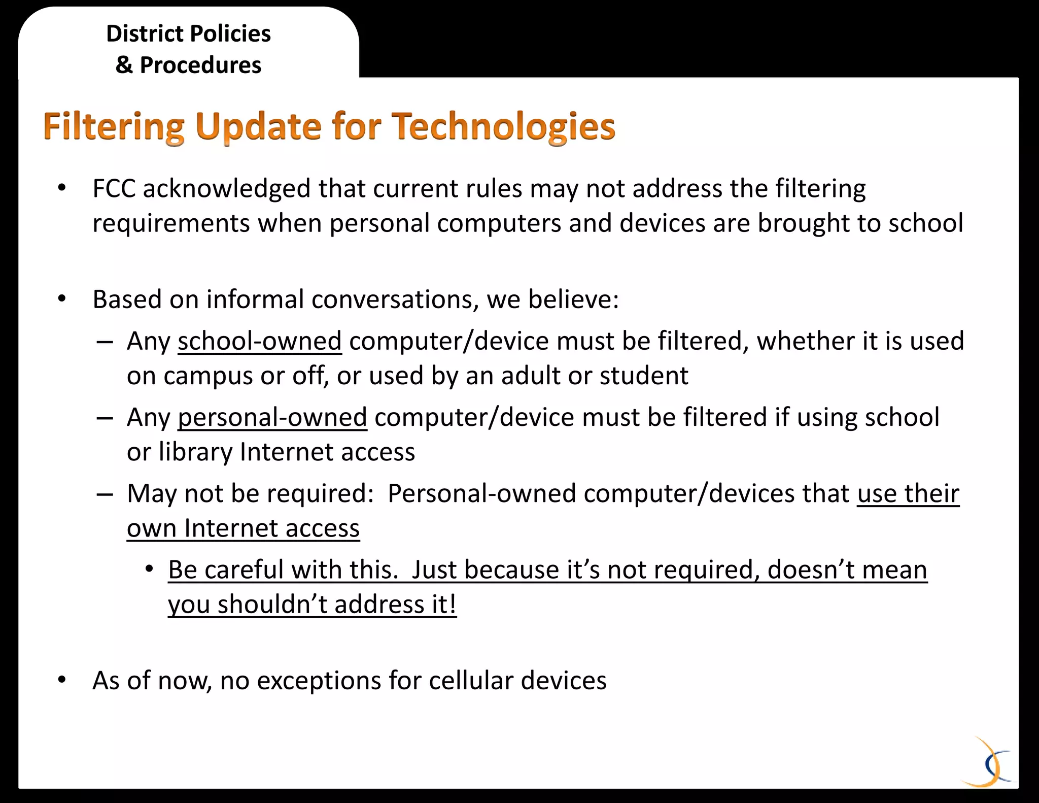 District Policies
& Procedures
• FCC acknowledged that current rules may not address the filtering
requirements when personal computers and devices are brought to school
• Based on informal conversations, we believe:
– Any school-owned computer/device must be filtered, whether it is used
on campus or off, or used by an adult or student
– Any personal-owned computer/device must be filtered if using school
or library Internet access
– May not be required: Personal-owned computer/devices that use their
own Internet access
• Be careful with this. Just because it’s not required, doesn’t mean
you shouldn’t address it!
• As of now, no exceptions for cellular devices
 