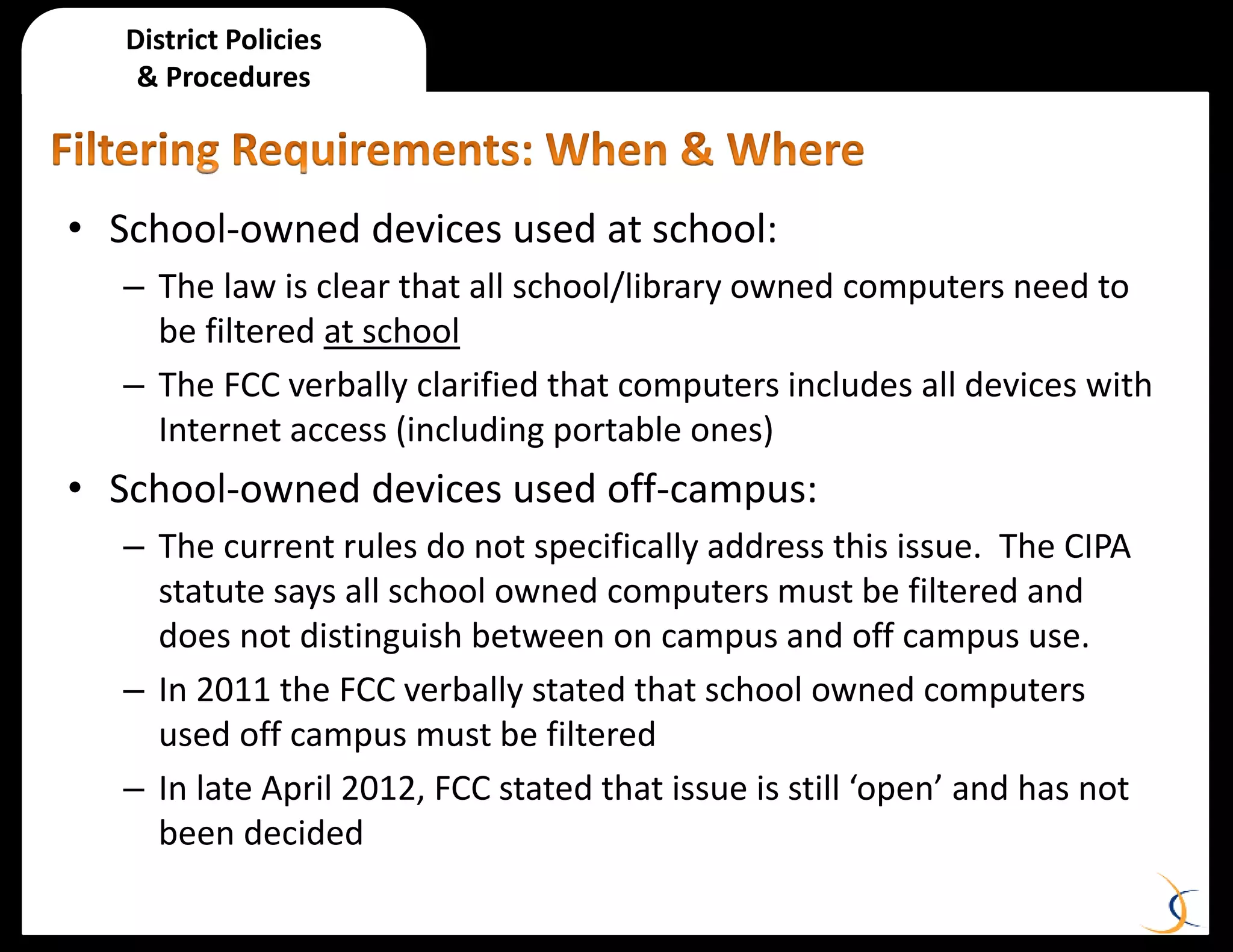 District Policies
& Procedures
• School-owned devices used at school:
– The law is clear that all school/library owned computers need to
be filtered at school
– The FCC verbally clarified that computers includes all devices with
Internet access (including portable ones)
• School-owned devices used off-campus:
– The current rules do not specifically address this issue. The CIPA
statute says all school owned computers must be filtered and
does not distinguish between on campus and off campus use.
– In 2011 the FCC verbally stated that school owned computers
used off campus must be filtered
– In late April 2012, FCC stated that issue is still ‘open’ and has not
been decided
 