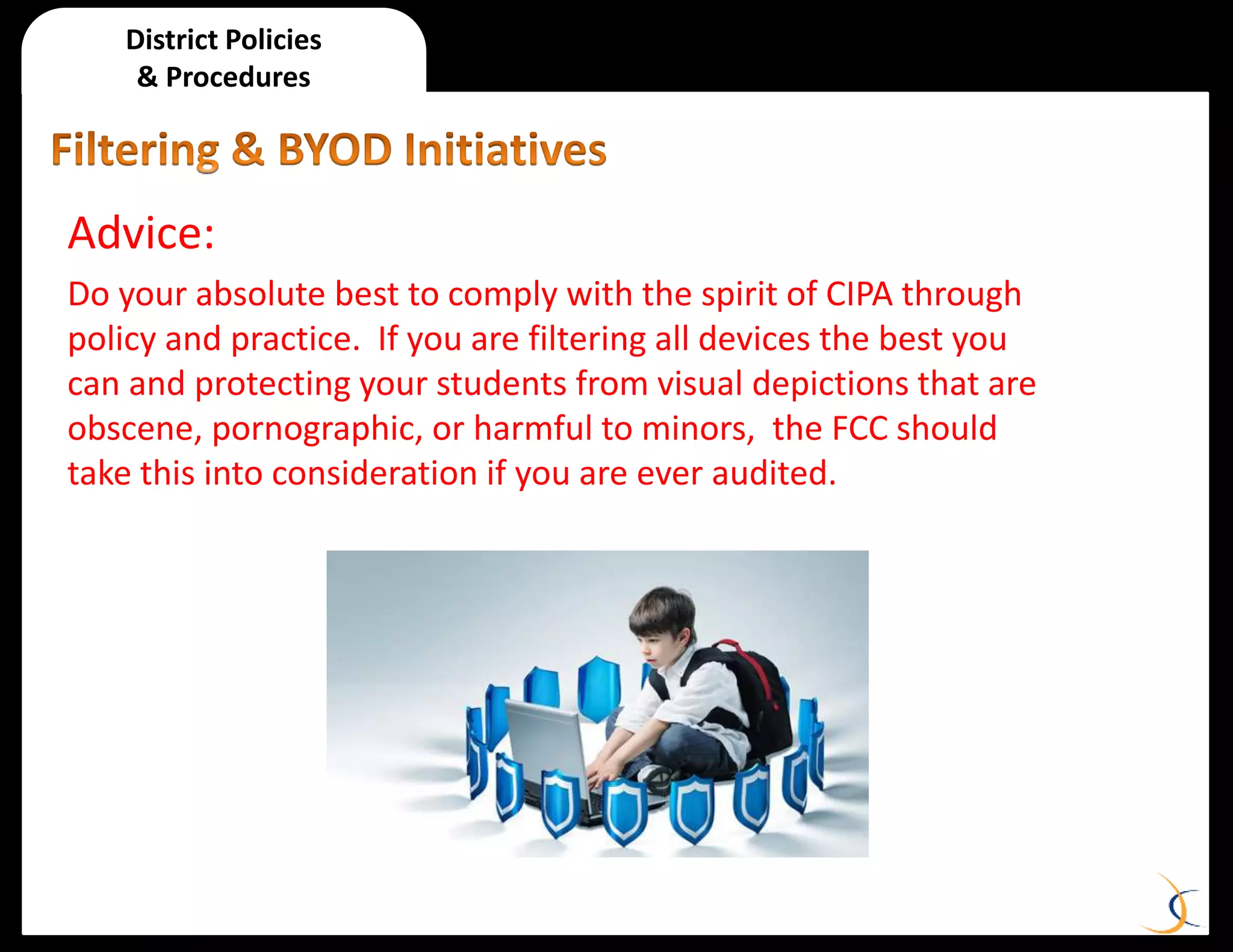 District Policies
& Procedures
Advice:
Do your absolute best to comply with the spirit of CIPA through
policy and practice. If you are filtering all devices the best you
can and protecting your students from visual depictions that are
obscene, pornographic, or harmful to minors, the FCC should
take this into consideration if you are ever audited.
 