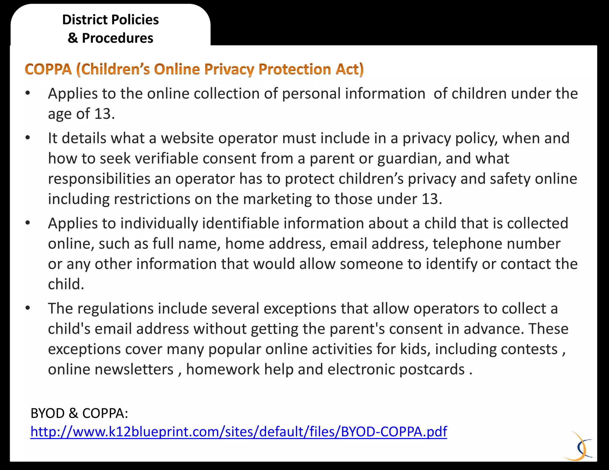 • Applies to the online collection of personal information of children under the
age of 13.
• It details what a website operator must include in a privacy policy, when and
how to seek verifiable consent from a parent or guardian, and what
responsibilities an operator has to protect children’s privacy and safety online
including restrictions on the marketing to those under 13.
• Applies to individually identifiable information about a child that is collected
online, such as full name, home address, email address, telephone number
or any other information that would allow someone to identify or contact the
child.
• The regulations include several exceptions that allow operators to collect a
child's email address without getting the parent's consent in advance. These
exceptions cover many popular online activities for kids, including contests ,
online newsletters , homework help and electronic postcards .
District Policies
& Procedures
BYOD & COPPA:
http://www.k12blueprint.com/sites/default/files/BYOD-COPPA.pdf
 