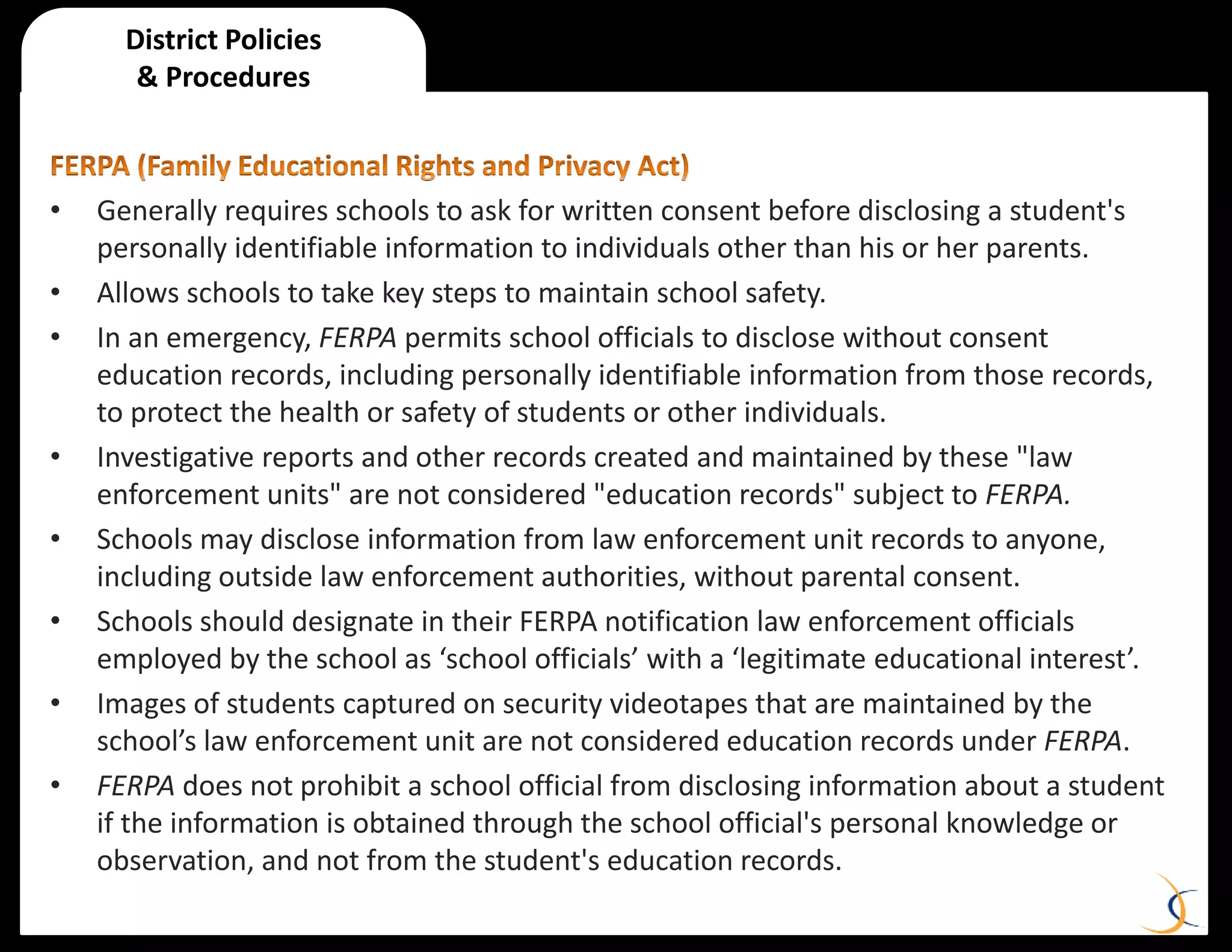 • Generally requires schools to ask for written consent before disclosing a student's
personally identifiable information to individuals other than his or her parents.
• Allows schools to take key steps to maintain school safety.
• In an emergency, FERPA permits school officials to disclose without consent
education records, including personally identifiable information from those records,
to protect the health or safety of students or other individuals.
• Investigative reports and other records created and maintained by these "law
enforcement units" are not considered "education records" subject to FERPA.
• Schools may disclose information from law enforcement unit records to anyone,
including outside law enforcement authorities, without parental consent.
• Schools should designate in their FERPA notification law enforcement officials
employed by the school as ‘school officials’ with a ‘legitimate educational interest’.
• Images of students captured on security videotapes that are maintained by the
school’s law enforcement unit are not considered education records under FERPA.
• FERPA does not prohibit a school official from disclosing information about a student
if the information is obtained through the school official's personal knowledge or
observation, and not from the student's education records.
District Policies
& Procedures
 