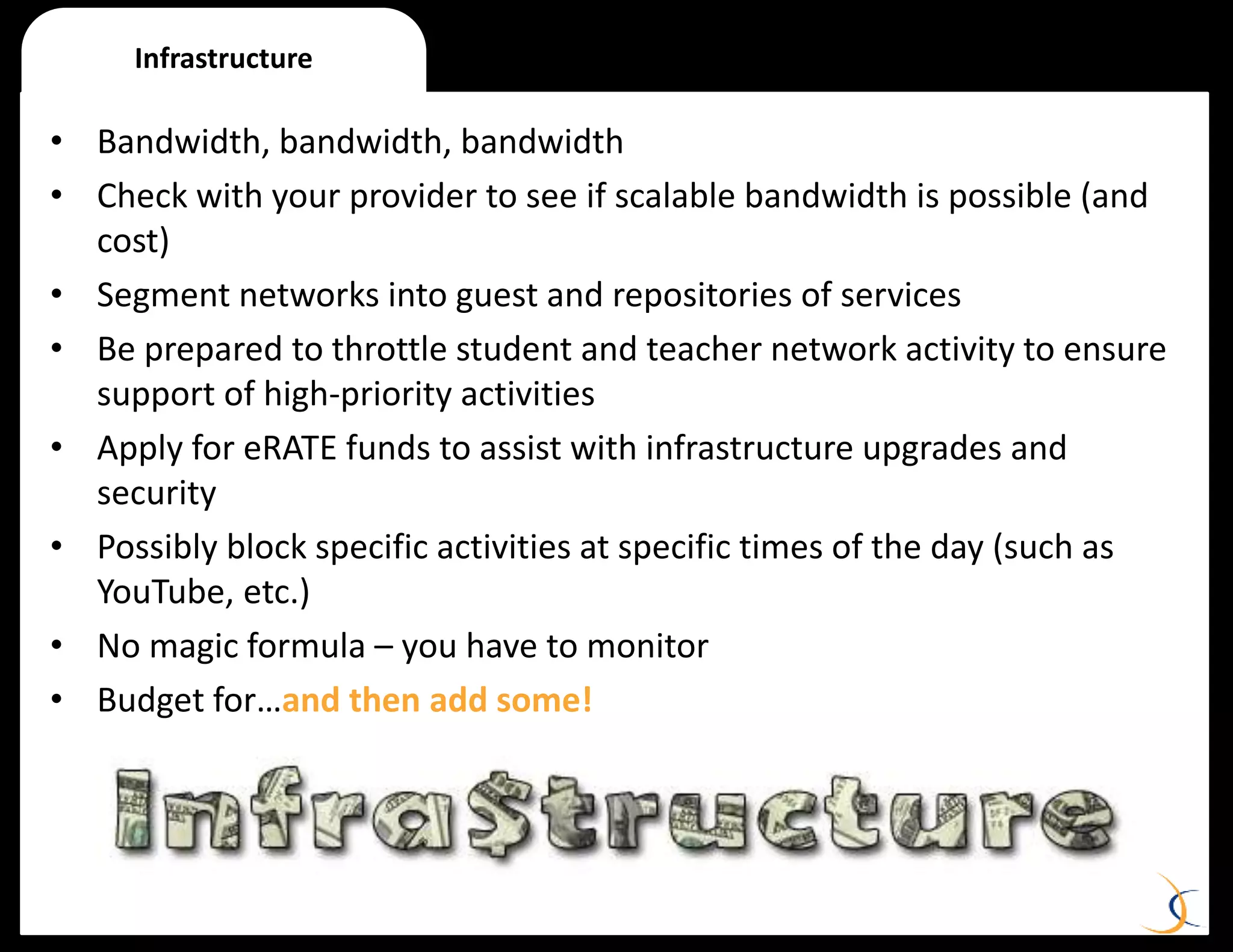 • Bandwidth, bandwidth, bandwidth
• Check with your provider to see if scalable bandwidth is possible (and
cost)
• Segment networks into guest and repositories of services
• Be prepared to throttle student and teacher network activity to ensure
support of high-priority activities
• Apply for eRATE funds to assist with infrastructure upgrades and
security
• Possibly block specific activities at specific times of the day (such as
YouTube, etc.)
• No magic formula – you have to monitor
• Budget for…and then add some!
Infrastructure
 