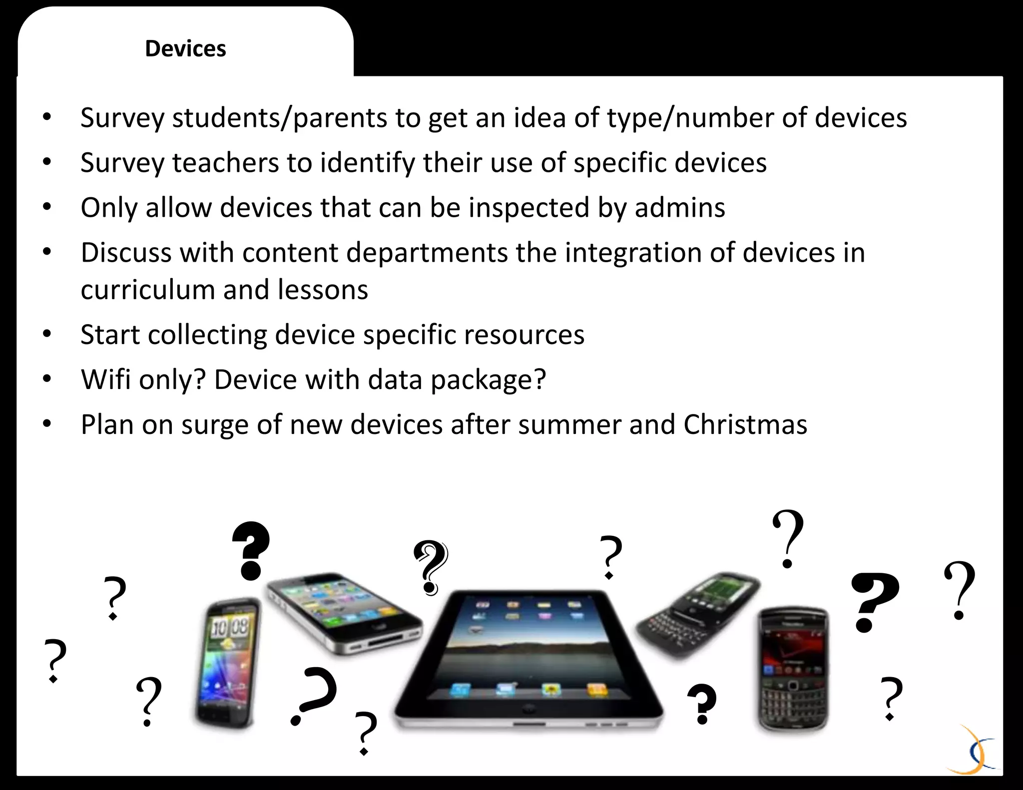 • Survey students/parents to get an idea of type/number of devices
• Survey teachers to identify their use of specific devices
• Only allow devices that can be inspected by admins
• Discuss with content departments the integration of devices in
curriculum and lessons
• Start collecting device specific resources
• Wifi only? Device with data package?
• Plan on surge of new devices after summer and Christmas
Devices
?
? ?
?
???
?
? ?
?
?
 
