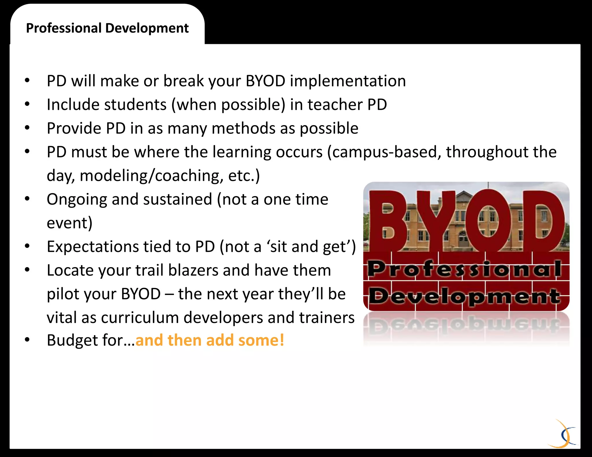 • PD will make or break your BYOD implementation
• Include students (when possible) in teacher PD
• Provide PD in as many methods as possible
• PD must be where the learning occurs (campus-based, throughout the
day, modeling/coaching, etc.)
• Ongoing and sustained (not a one time
event)
• Expectations tied to PD (not a ‘sit and get’)
• Locate your trail blazers and have them
pilot your BYOD – the next year they’ll be
vital as curriculum developers and trainers
• Budget for…and then add some!
Professional Development
 