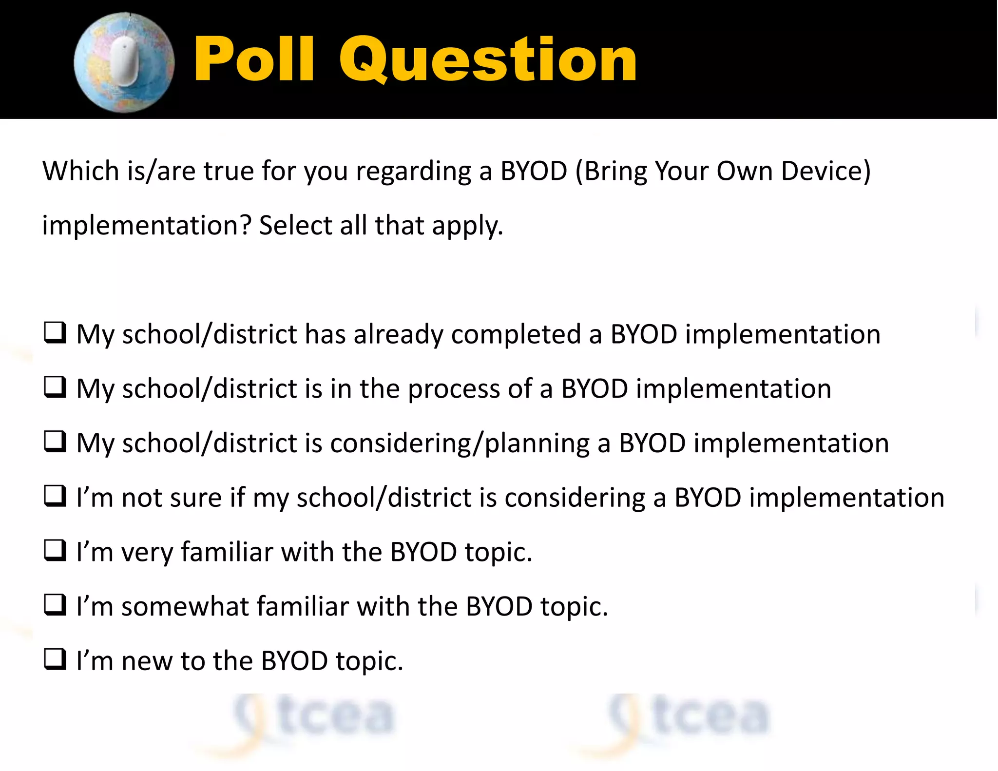Poll Question
Which is/are true for you regarding a BYOD (Bring Your Own Device)
implementation? Select all that apply.
 My school/district has already completed a BYOD implementation
 My school/district is in the process of a BYOD implementation
 My school/district is considering/planning a BYOD implementation
 I’m not sure if my school/district is considering a BYOD implementation
 I’m very familiar with the BYOD topic.
 I’m somewhat familiar with the BYOD topic.
 I’m new to the BYOD topic.
 