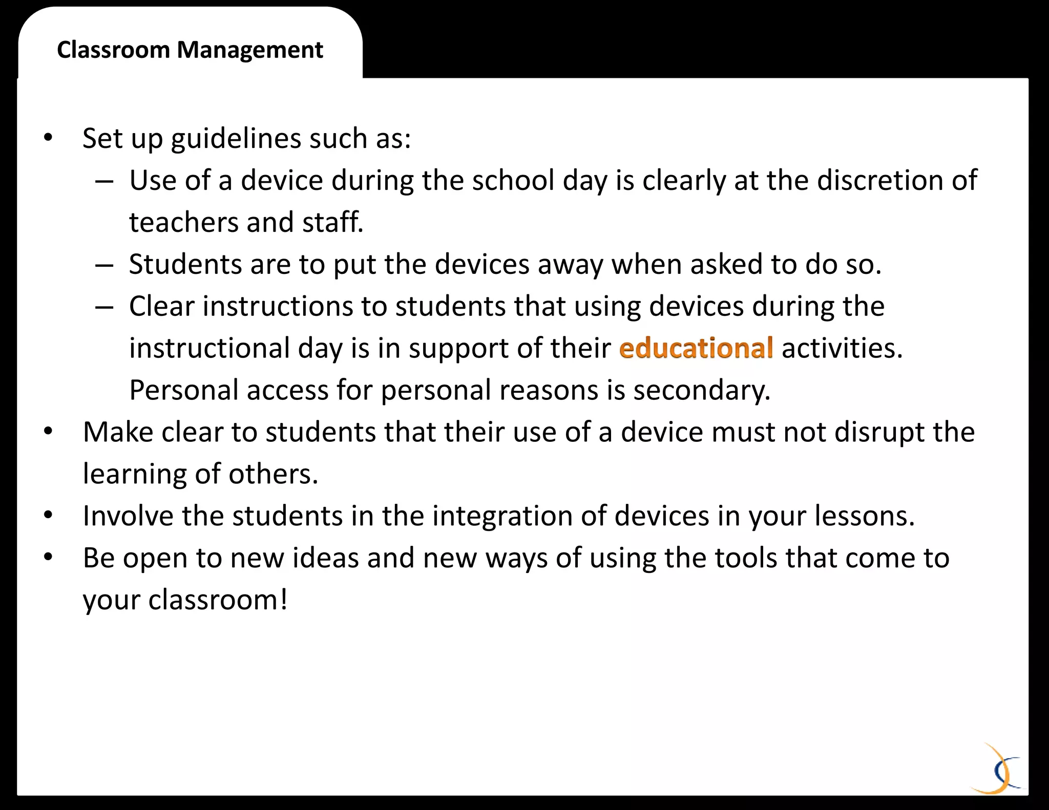 • Set up guidelines such as:
– Use of a device during the school day is clearly at the discretion of
teachers and staff.
– Students are to put the devices away when asked to do so.
– Clear instructions to students that using devices during the
instructional day is in support of their activities.
Personal access for personal reasons is secondary.
• Make clear to students that their use of a device must not disrupt the
learning of others.
• Involve the students in the integration of devices in your lessons.
• Be open to new ideas and new ways of using the tools that come to
your classroom!
Classroom Management
 