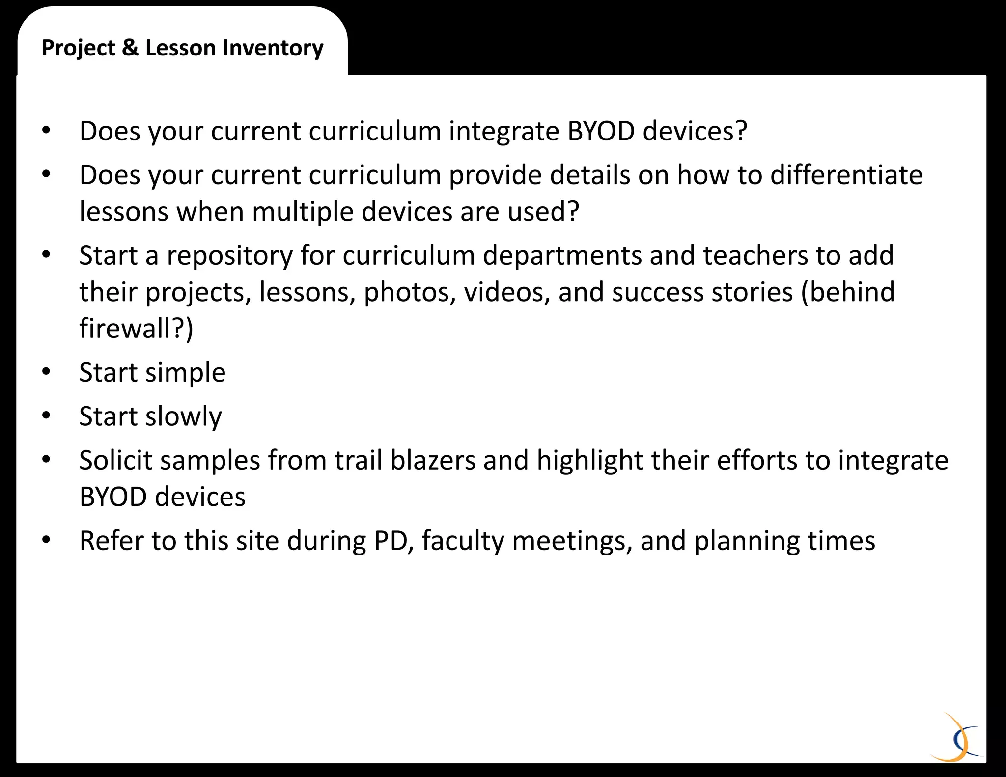 • Does your current curriculum integrate BYOD devices?
• Does your current curriculum provide details on how to differentiate
lessons when multiple devices are used?
• Start a repository for curriculum departments and teachers to add
their projects, lessons, photos, videos, and success stories (behind
firewall?)
• Start simple
• Start slowly
• Solicit samples from trail blazers and highlight their efforts to integrate
BYOD devices
• Refer to this site during PD, faculty meetings, and planning times
Project & Lesson Inventory
 