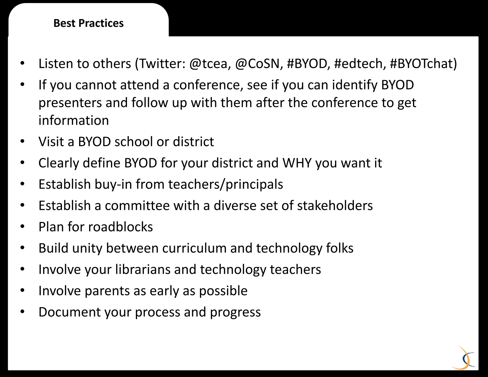 Best Practices
• Listen to others (Twitter: @tcea, @CoSN, #BYOD, #edtech, #BYOTchat)
• If you cannot attend a conference, see if you can identify BYOD
presenters and follow up with them after the conference to get
information
• Visit a BYOD school or district
• Clearly define BYOD for your district and WHY you want it
• Establish buy-in from teachers/principals
• Establish a committee with a diverse set of stakeholders
• Plan for roadblocks
• Build unity between curriculum and technology folks
• Involve your librarians and technology teachers
• Involve parents as early as possible
• Document your process and progress
 
