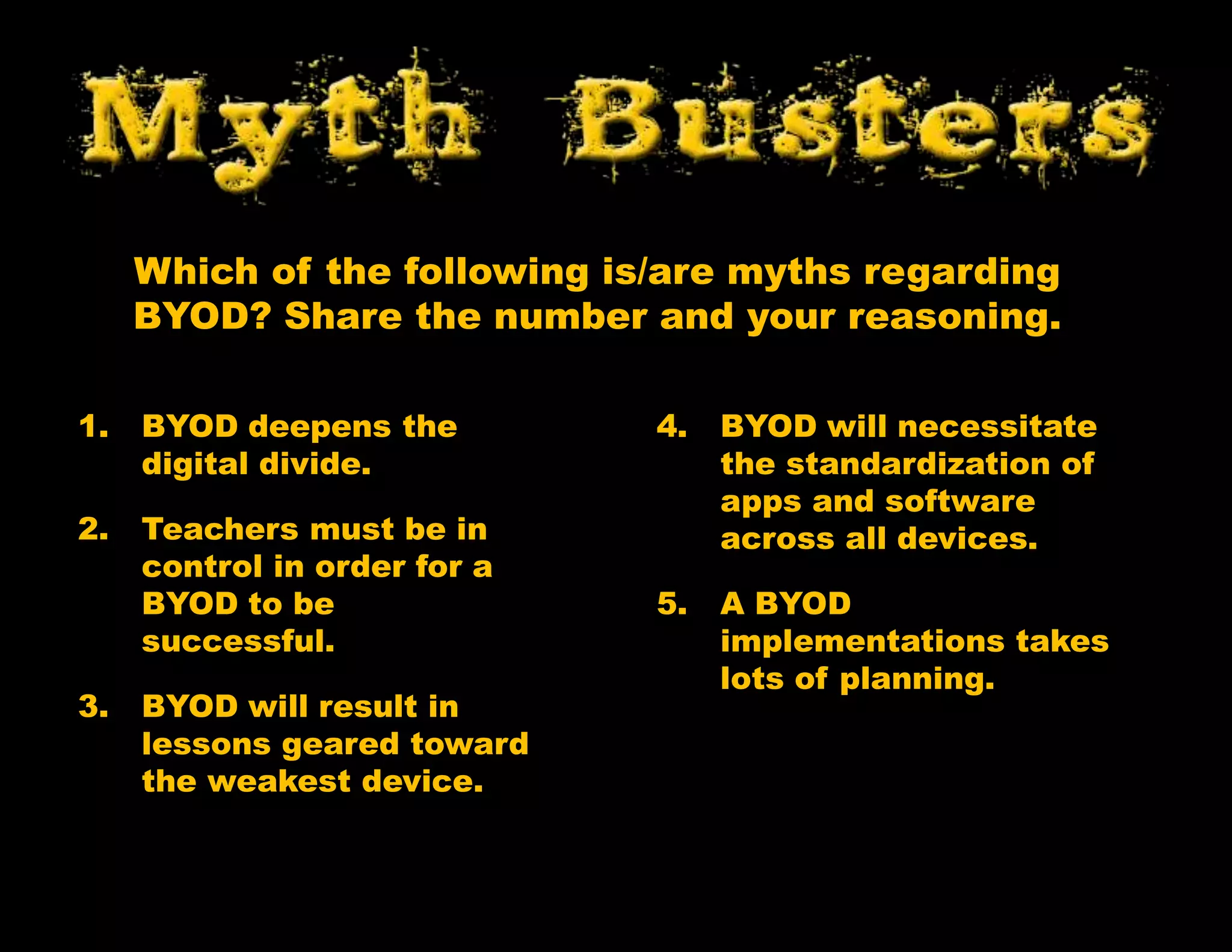 1. BYOD deepens the
digital divide.
2. Teachers must be in
control in order for a
BYOD to be
successful.
3. BYOD will result in
lessons geared toward
the weakest device.
4. BYOD will necessitate
the standardization of
apps and software
across all devices.
5. A BYOD
implementations takes
lots of planning.
Which of the following is/are myths regarding
BYOD? Share the number and your reasoning.
 