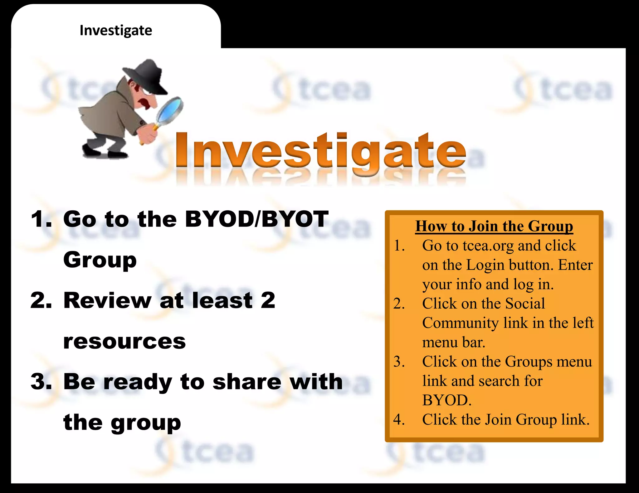 How to Join the Group
1. Go to tcea.org and click
on the Login button. Enter
your info and log in.
2. Click on the Social
Community link in the left
menu bar.
3. Click on the Groups menu
link and search for
BYOD.
4. Click the Join Group link.
Investigate
1. Go to the BYOD/BYOT
Group
2. Review at least 2
resources
3. Be ready to share with
the group
 