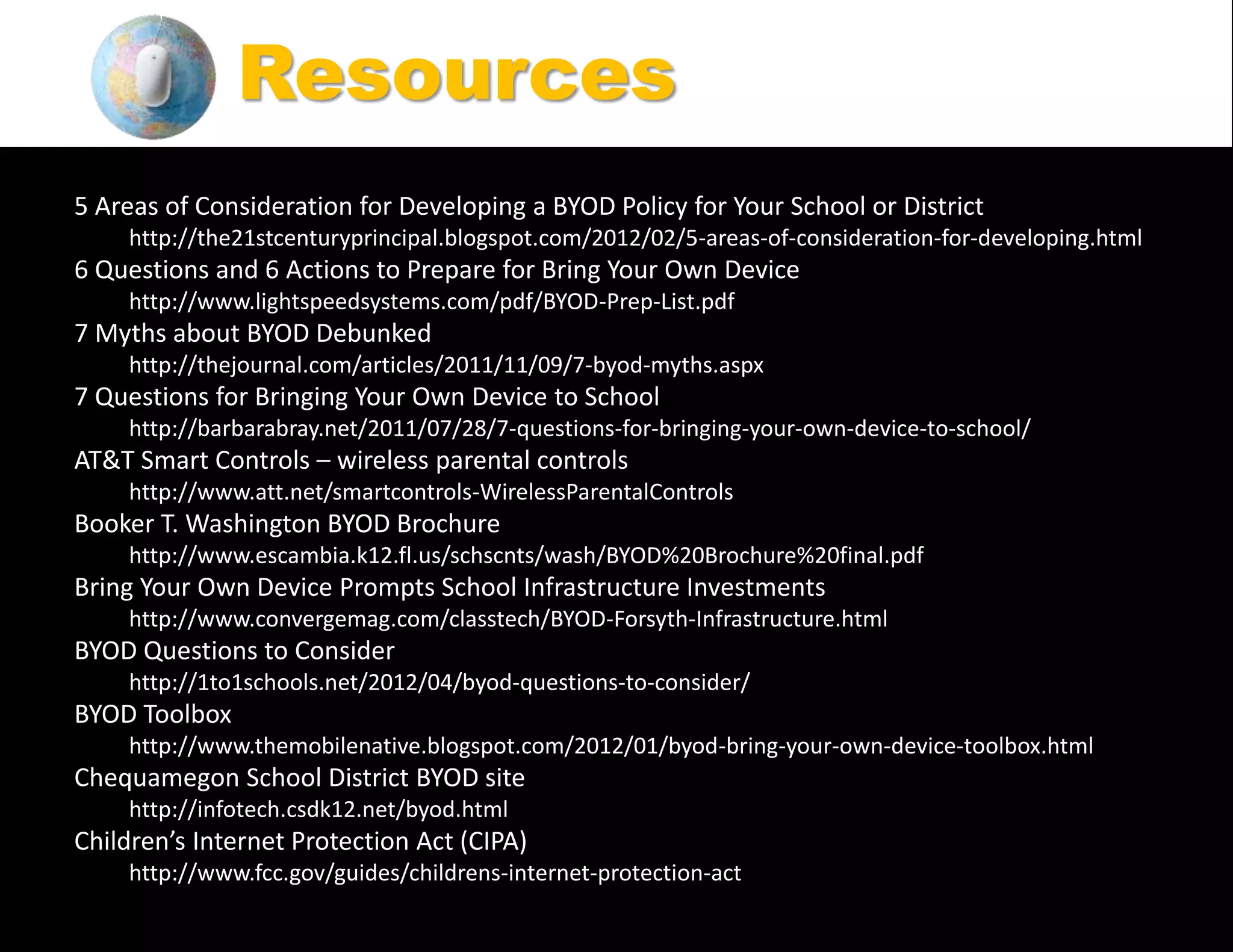 5 Areas of Consideration for Developing a BYOD Policy for Your School or District
http://the21stcenturyprincipal.blogspot.com/2012/02/5-areas-of-consideration-for-developing.html
6 Questions and 6 Actions to Prepare for Bring Your Own Device
http://www.lightspeedsystems.com/pdf/BYOD-Prep-List.pdf
7 Myths about BYOD Debunked
http://thejournal.com/articles/2011/11/09/7-byod-myths.aspx
7 Questions for Bringing Your Own Device to School
http://barbarabray.net/2011/07/28/7-questions-for-bringing-your-own-device-to-school/
AT&T Smart Controls – wireless parental controls
http://www.att.net/smartcontrols-WirelessParentalControls
Booker T. Washington BYOD Brochure
http://www.escambia.k12.fl.us/schscnts/wash/BYOD%20Brochure%20final.pdf
Bring Your Own Device Prompts School Infrastructure Investments
http://www.convergemag.com/classtech/BYOD-Forsyth-Infrastructure.html
BYOD Questions to Consider
http://1to1schools.net/2012/04/byod-questions-to-consider/
BYOD Toolbox
http://www.themobilenative.blogspot.com/2012/01/byod-bring-your-own-device-toolbox.html
Chequamegon School District BYOD site
http://infotech.csdk12.net/byod.html
Children’s Internet Protection Act (CIPA)
http://www.fcc.gov/guides/childrens-internet-protection-act
Resources
 