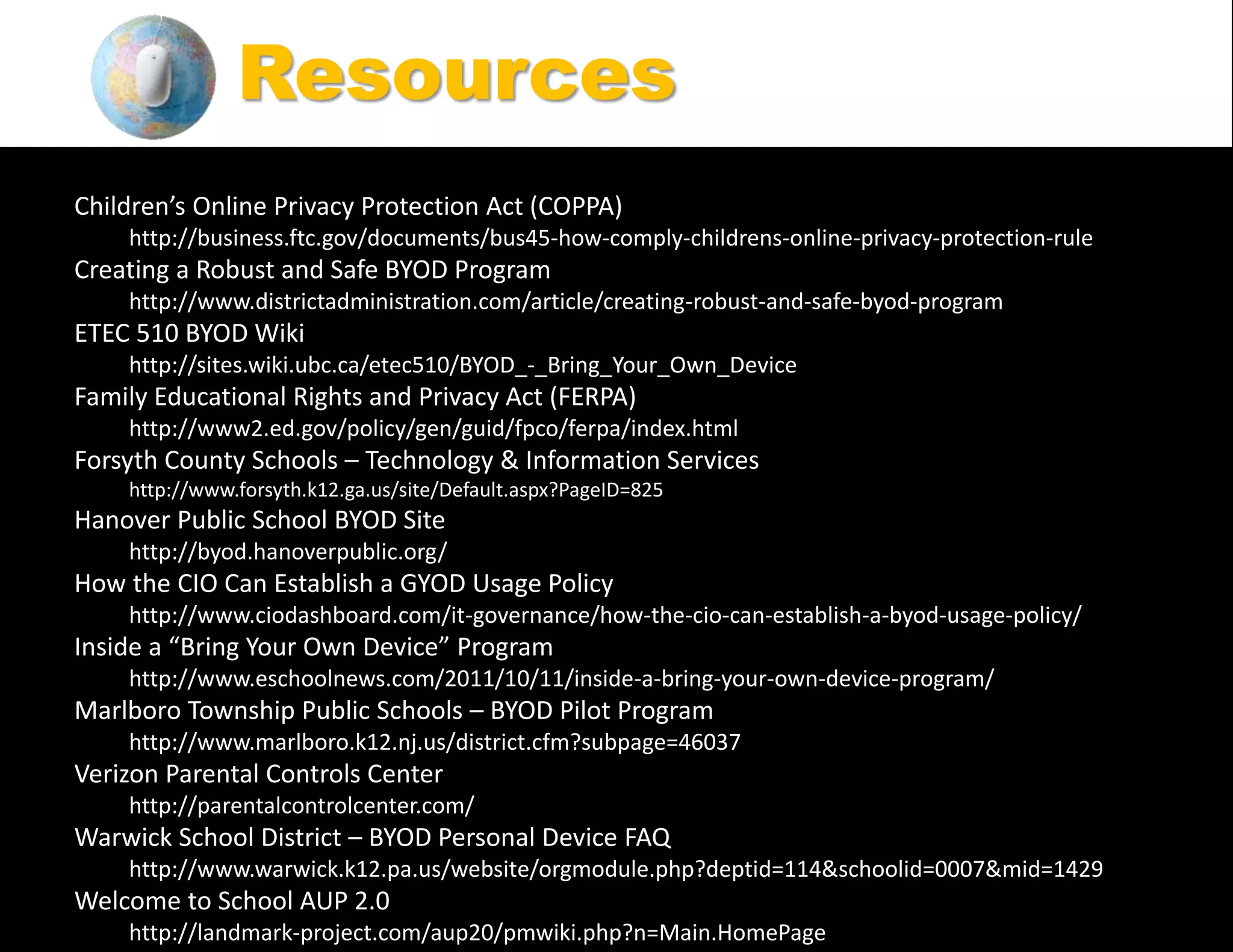 Children’s Online Privacy Protection Act (COPPA)
http://business.ftc.gov/documents/bus45-how-comply-childrens-online-privacy-protection-rule
Creating a Robust and Safe BYOD Program
http://www.districtadministration.com/article/creating-robust-and-safe-byod-program
ETEC 510 BYOD Wiki
http://sites.wiki.ubc.ca/etec510/BYOD_-_Bring_Your_Own_Device
Family Educational Rights and Privacy Act (FERPA)
http://www2.ed.gov/policy/gen/guid/fpco/ferpa/index.html
Forsyth County Schools – Technology & Information Services
http://www.forsyth.k12.ga.us/site/Default.aspx?PageID=825
Hanover Public School BYOD Site
http://byod.hanoverpublic.org/
How the CIO Can Establish a GYOD Usage Policy
http://www.ciodashboard.com/it-governance/how-the-cio-can-establish-a-byod-usage-policy/
Inside a “Bring Your Own Device” Program
http://www.eschoolnews.com/2011/10/11/inside-a-bring-your-own-device-program/
Marlboro Township Public Schools – BYOD Pilot Program
http://www.marlboro.k12.nj.us/district.cfm?subpage=46037
Verizon Parental Controls Center
http://parentalcontrolcenter.com/
Warwick School District – BYOD Personal Device FAQ
http://www.warwick.k12.pa.us/website/orgmodule.php?deptid=114&schoolid=0007&mid=1429
Welcome to School AUP 2.0
http://landmark-project.com/aup20/pmwiki.php?n=Main.HomePage
Resources
 