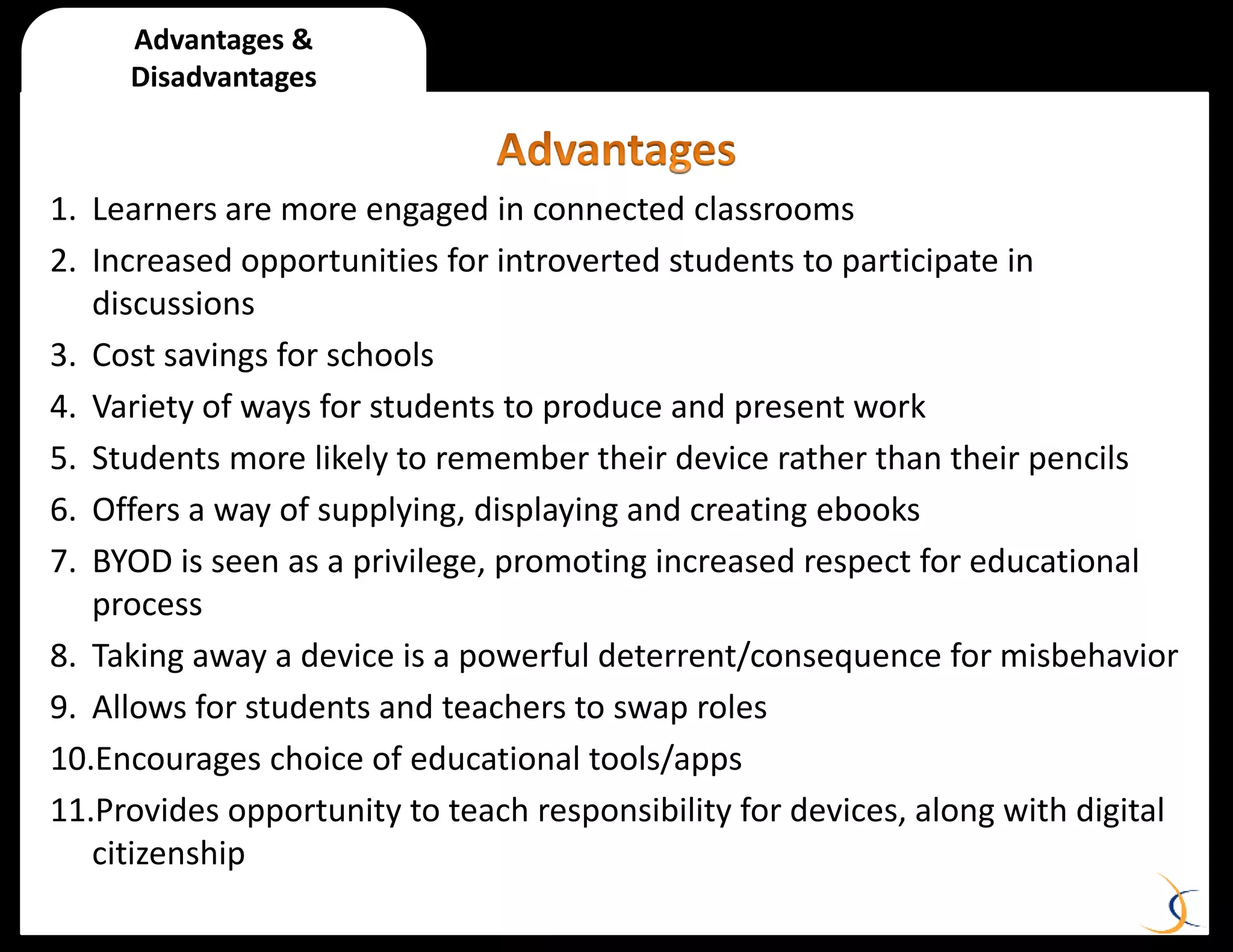 1. Learners are more engaged in connected classrooms
2. Increased opportunities for introverted students to participate in
discussions
3. Cost savings for schools
4. Variety of ways for students to produce and present work
5. Students more likely to remember their device rather than their pencils
6. Offers a way of supplying, displaying and creating ebooks
7. BYOD is seen as a privilege, promoting increased respect for educational
process
8. Taking away a device is a powerful deterrent/consequence for misbehavior
9. Allows for students and teachers to swap roles
10.Encourages choice of educational tools/apps
11.Provides opportunity to teach responsibility for devices, along with digital
citizenship
Advantages &
Disadvantages
 