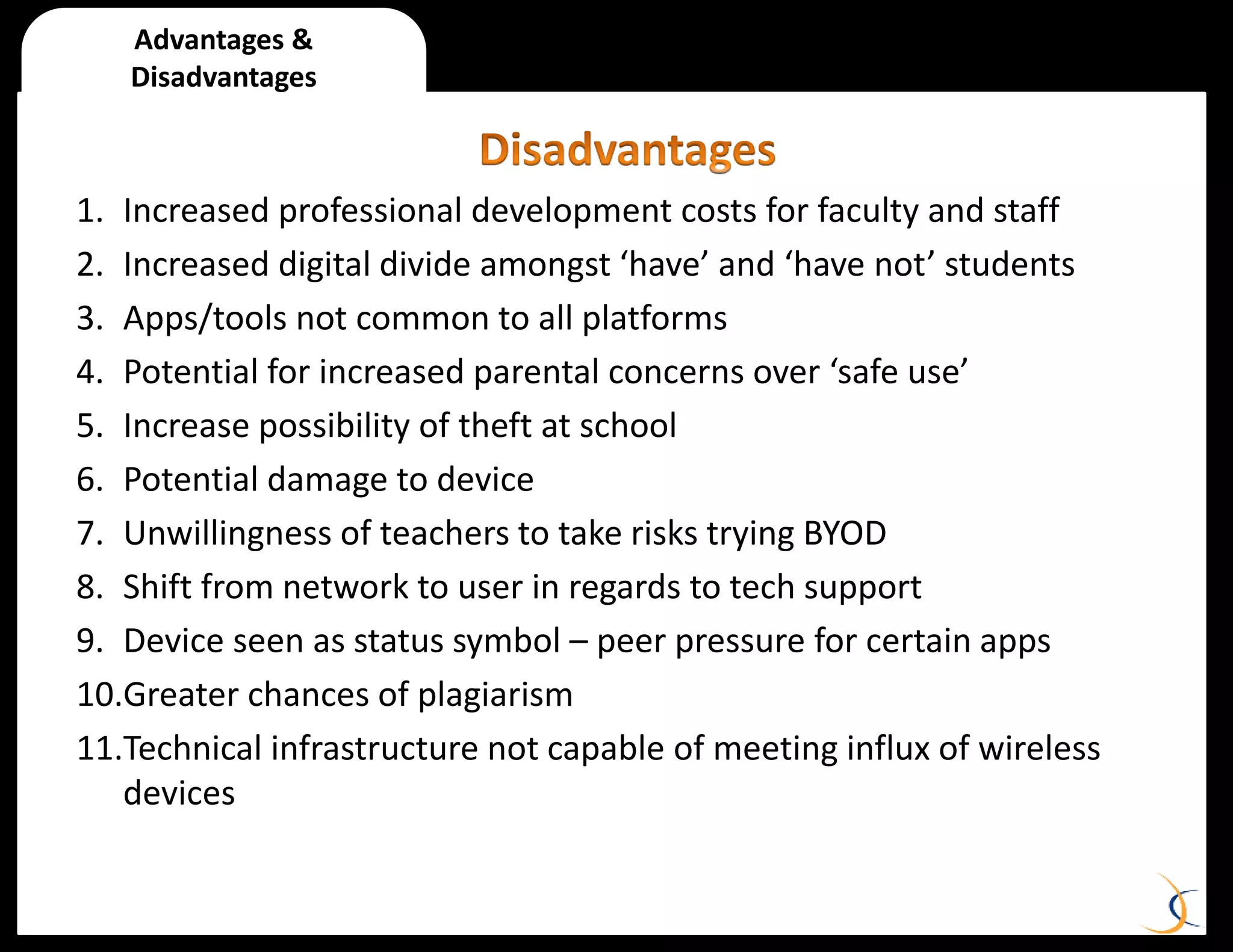 Advantages &
Disadvantages
1. Increased professional development costs for faculty and staff
2. Increased digital divide amongst ‘have’ and ‘have not’ students
3. Apps/tools not common to all platforms
4. Potential for increased parental concerns over ‘safe use’
5. Increase possibility of theft at school
6. Potential damage to device
7. Unwillingness of teachers to take risks trying BYOD
8. Shift from network to user in regards to tech support
9. Device seen as status symbol – peer pressure for certain apps
10.Greater chances of plagiarism
11.Technical infrastructure not capable of meeting influx of wireless
devices
 