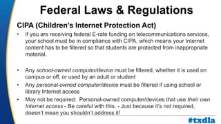 a
CIPA (Children’s Internet Protection Act)
• If you are receiving federal E-rate funding on telecommunications services,
your school must be in compliance with CIPA, which means your Internet
content has to be filtered so that students are protected from inappropriate
material.
• Any school-owned computer/device must be filtered, whether it is used on
campus or off, or used by an adult or student
• Any personal-owned computer/device must be filtered if using school or
library Internet access
• May not be required: Personal-owned computer/devices that use their own
Internet access - Be careful with this. - Just because it’s not required,
doesn’t mean you shouldn’t address it!
Federal Laws & Regulations
#txdla
 
