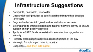 a
• Bandwidth, bandwidth, bandwidth
• Check with your provider to see if scalable bandwidth is possible
(and cost)
• Segment networks into guest and repositories of services
• Be prepared to throttle student and teacher network activity to ensure
support of high-priority activities
• Apply for eRATE funds to assist with infrastructure upgrades and
security
• Possibly block specific activities at specific times of the day
• No magic formula – you have to monitor
• Budget for…and then add some!
Infrastructure Suggestions
#txdla
 
