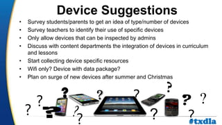 a
• Survey students/parents to get an idea of type/number of devices
• Survey teachers to identify their use of specific devices
• Only allow devices that can be inspected by admins
• Discuss with content departments the integration of devices in curriculum
and lessons
• Start collecting device specific resources
• Wifi only? Device with data package?
• Plan on surge of new devices after summer and Christmas
?
? ? ??
?
? ?
?
?
Device Suggestions
#txdla
 