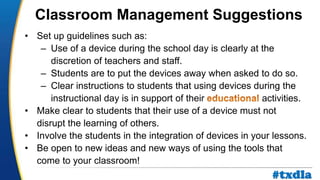 a
• Set up guidelines such as:
– Use of a device during the school day is clearly at the
discretion of teachers and staff.
– Students are to put the devices away when asked to do so.
– Clear instructions to students that using devices during the
instructional day is in support of their activities.
• Make clear to students that their use of a device must not
disrupt the learning of others.
• Involve the students in the integration of devices in your lessons.
• Be open to new ideas and new ways of using the tools that
come to your classroom!
Classroom Management Suggestions
#txdla
 