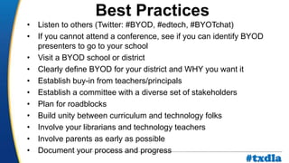 a
• Listen to others (Twitter: #BYOD, #edtech, #BYOTchat)
• If you cannot attend a conference, see if you can identify BYOD
presenters to go to your school
• Visit a BYOD school or district
• Clearly define BYOD for your district and WHY you want it
• Establish buy-in from teachers/principals
• Establish a committee with a diverse set of stakeholders
• Plan for roadblocks
• Build unity between curriculum and technology folks
• Involve your librarians and technology teachers
• Involve parents as early as possible
• Document your process and progress
Best Practices
#txdla
 