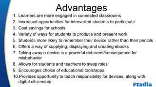 a
1. Learners are more engaged in connected classrooms
2. Increased opportunities for introverted students to participate
3. Cost savings for schools
4. Variety of ways for students to produce and present work
5. Students more likely to remember their device rather than their pencils
6. Offers a way of supplying, displaying and creating ebooks
7. Taking away a device is a powerful deterrent/consequence for
misbehavior
8. Allows for students and teachers to swap roles
9. Encourages choice of educational tools/apps
10.Provides opportunity to teach responsibility for devices, along with
digital citizenship
Advantages
#txdla
 