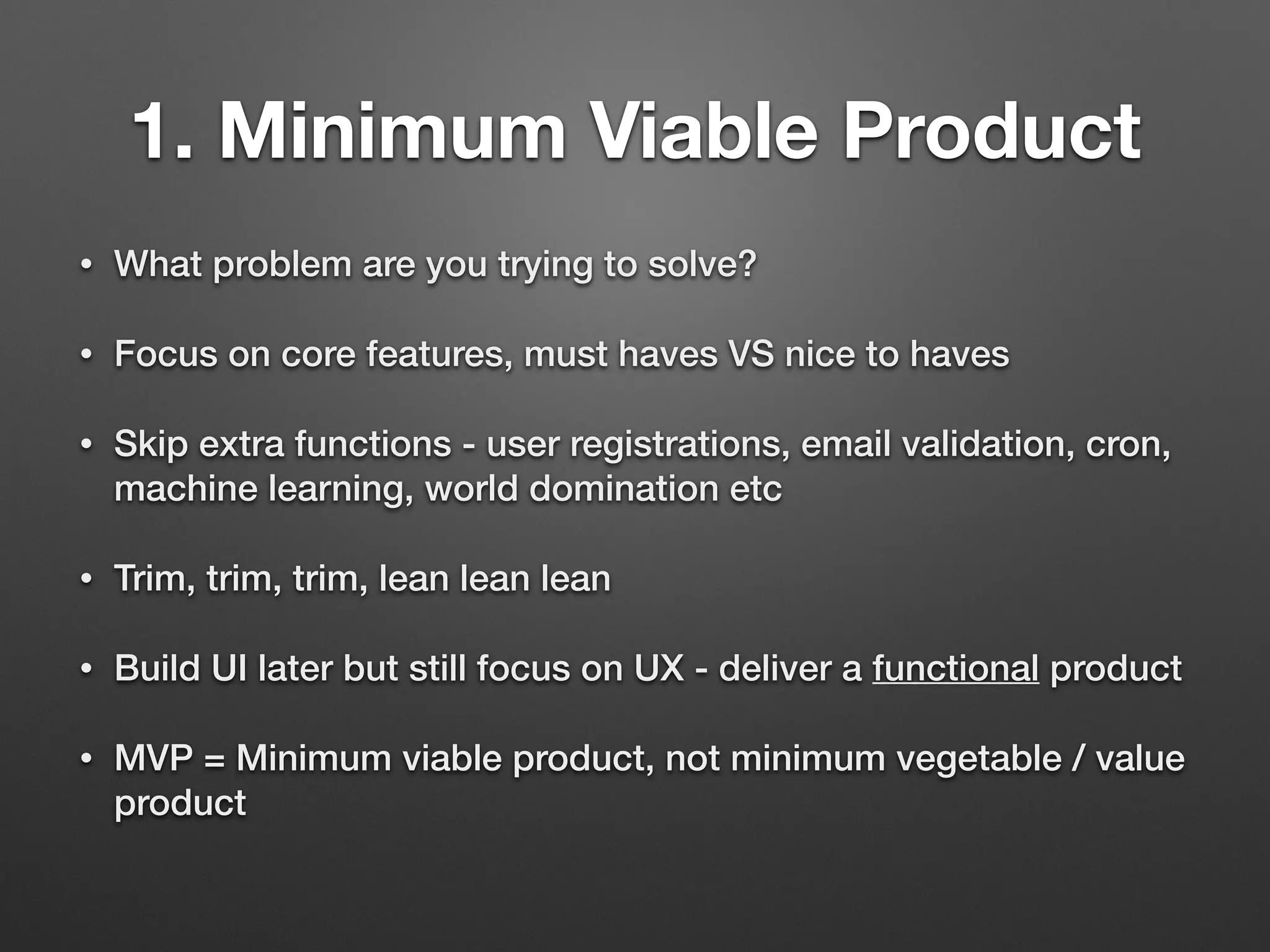 1. Minimum Viable Product
• What problem are you trying to solve?
• Focus on core features, must haves VS nice to haves
• Skip extra functions - user registrations, email validation, cron,
machine learning, world domination etc
• Trim, trim, trim, lean lean lean
• Build UI later but still focus on UX - deliver a functional product
• MVP = Minimum viable product, not minimum vegetable / value
product
 