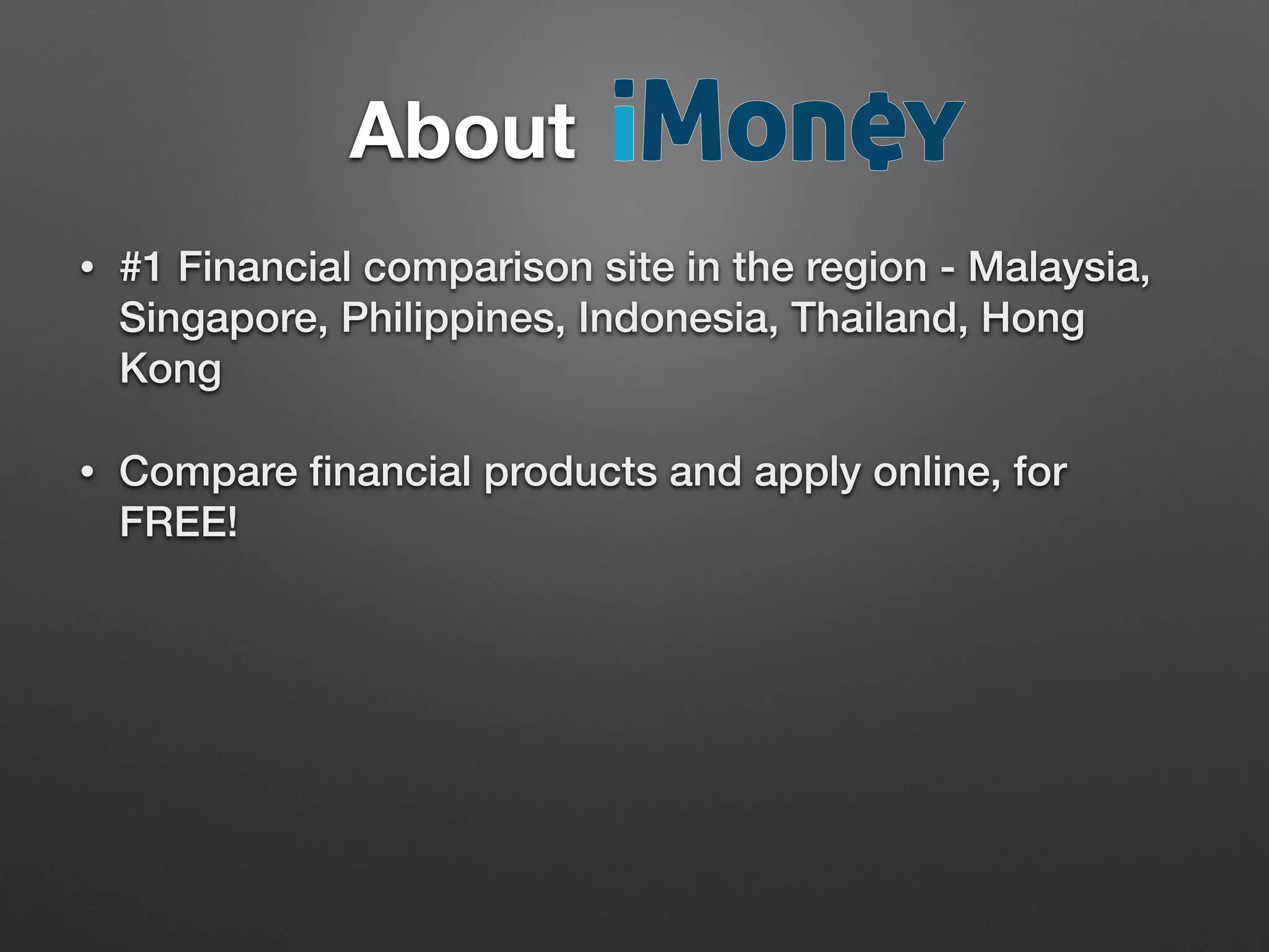 • #1 Financial comparison site in the region - Malaysia,
Singapore, Philippines, Indonesia, Thailand, Hong
Kong
• Compare ﬁnancial products and apply online, for
FREE!
About		 	 	 	 	 	
 