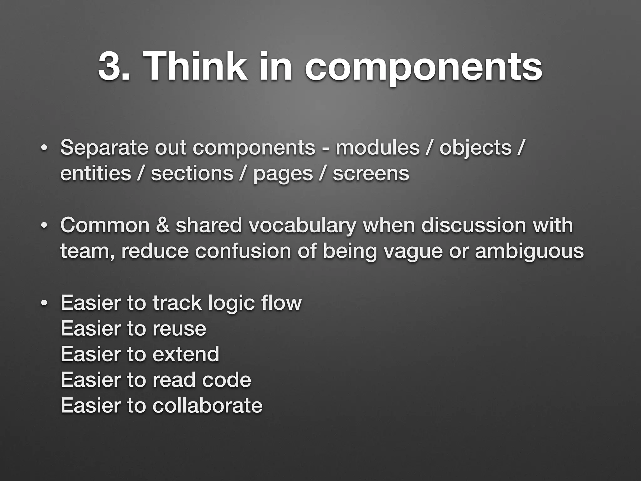 3. Think in components
• Separate out components - modules / objects /
entities / sections / pages / screens
• Common & shared vocabulary when discussion with
team, reduce confusion of being vague or ambiguous
• Easier to track logic ﬂow 
Easier to reuse 
Easier to extend 
Easier to read code 
Easier to collaborate
 