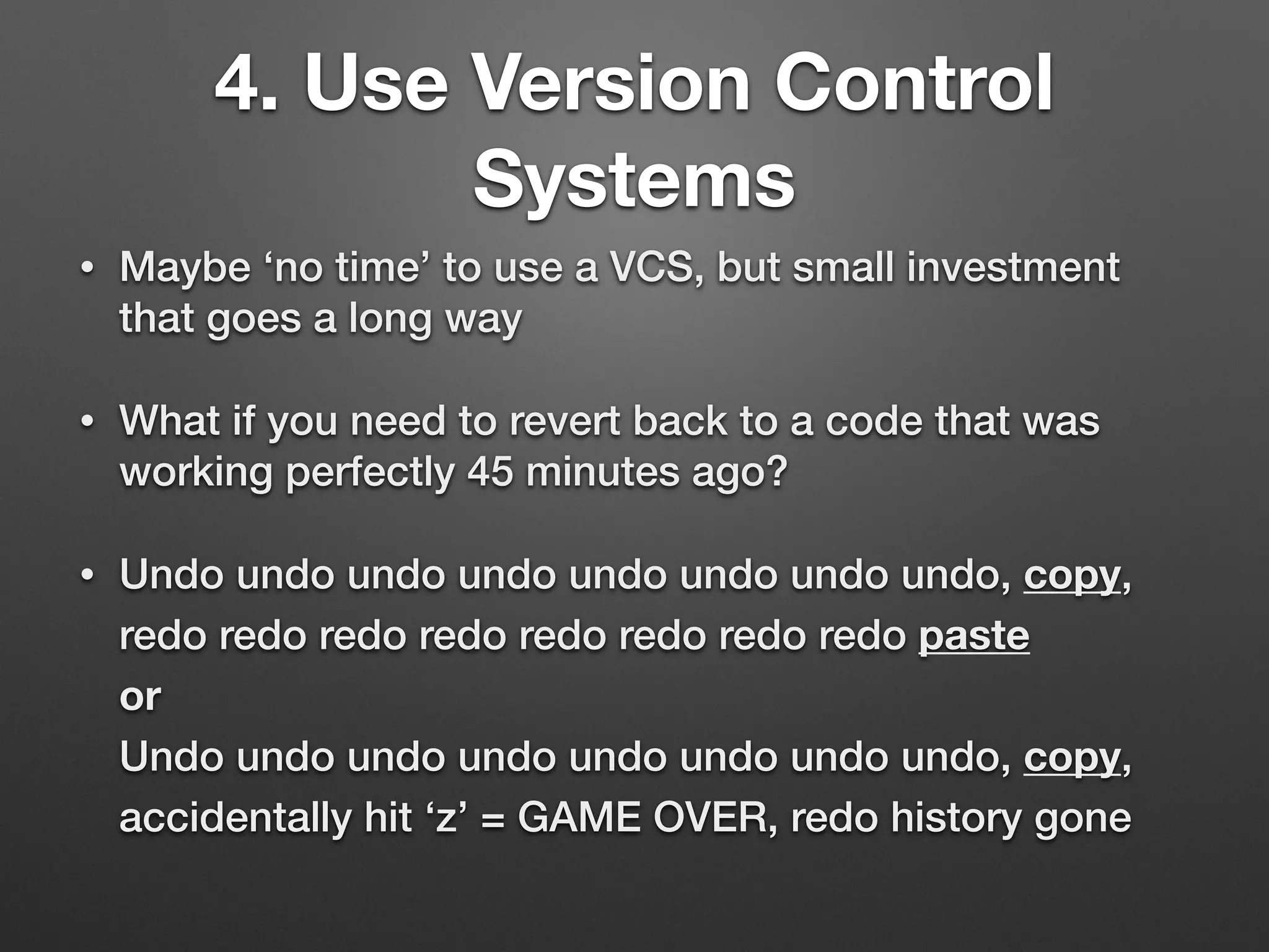 4. Use Version Control
Systems
• Maybe ‘no time’ to use a VCS, but small investment
that goes a long way
• What if you need to revert back to a code that was
working perfectly 45 minutes ago?
• Undo undo undo undo undo undo undo undo, copy,
redo redo redo redo redo redo redo redo paste 
or 
Undo undo undo undo undo undo undo undo, copy,
accidentally hit ‘z’ = GAME OVER, redo history gone
 