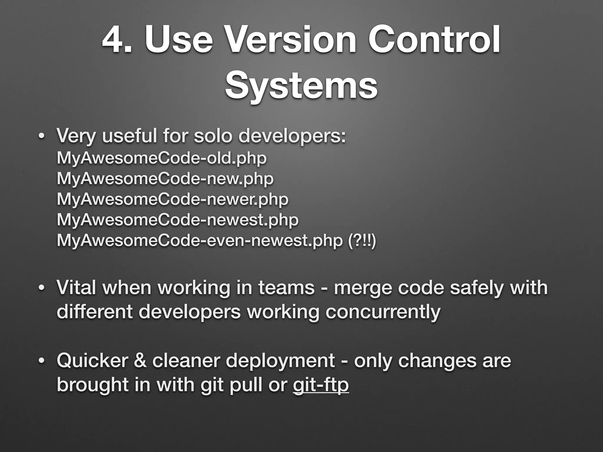 4. Use Version Control
Systems
• Very useful for solo developers: 
MyAwesomeCode-old.php 
MyAwesomeCode-new.php 
MyAwesomeCode-newer.php 
MyAwesomeCode-newest.php 
MyAwesomeCode-even-newest.php (?!!)
• Vital when working in teams - merge code safely with
different developers working concurrently
• Quicker & cleaner deployment - only changes are
brought in with git pull or git-ftp
 