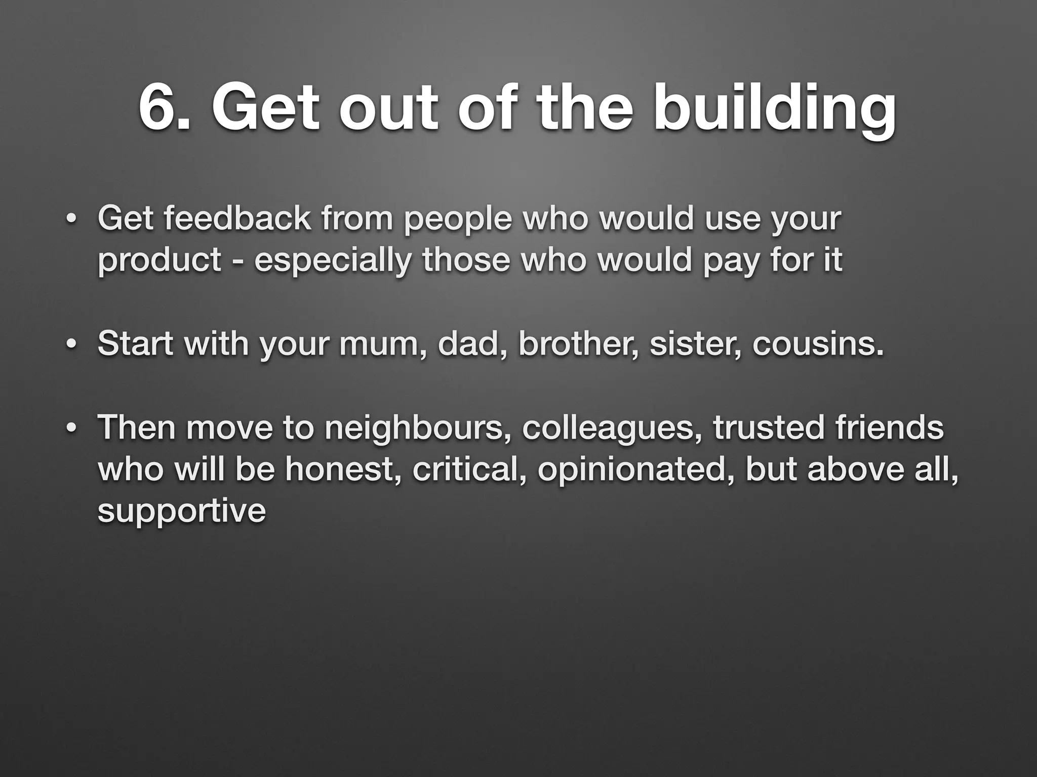 6. Get out of the building
• Get feedback from people who would use your
product - especially those who would pay for it
• Start with your mum, dad, brother, sister, cousins.
• Then move to neighbours, colleagues, trusted friends
who will be honest, critical, opinionated, but above all,
supportive
 